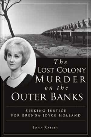 n the summer of 1967, nineteen-year-old Brenda Joyce Holland disappeared. She was a mountain girl who had come to Manteo to work in the outdoor drama The Lost Colony. Her body was found five days later, floating in the sound. This riveting narrative, built on unique access to the state investigative file and multiple interviews with insiders, searches for the truth of her unsolved murder. This island odyssey of discovery includes séances, a suicide and a supposed shallow grave. Journalist John Railey cuts through the myths and mistakes to finally arrive at the long-hidden truth of what happened to Brenda Holland that summer on Roanoke Island.